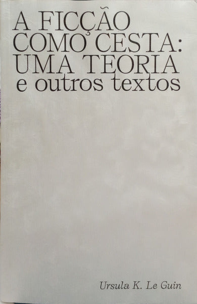 A FICÇÃO COMO CESTA: UMA TEORIA E OUTROS TEXTOS.